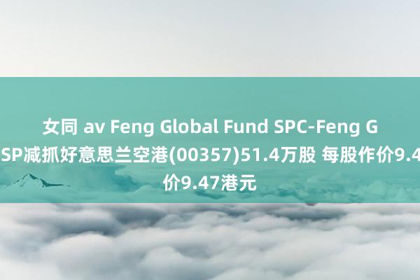 女同 av Feng Global Fund SPC-Feng Global SP减抓好意思兰空港(00357)51.4万股 每股作价9.47港元