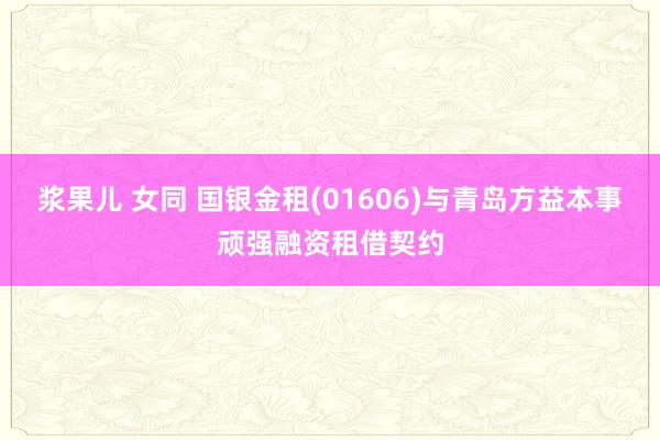 浆果儿 女同 国银金租(01606)与青岛方益本事顽强融资租借契约