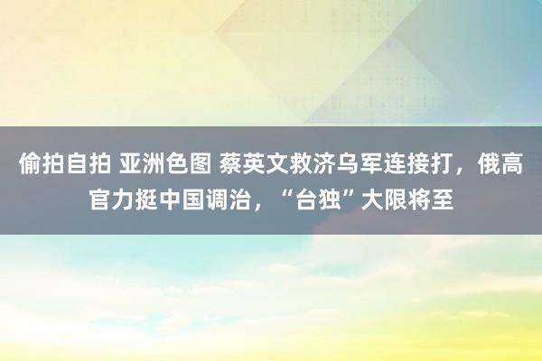 偷拍自拍 亚洲色图 蔡英文救济乌军连接打，俄高官力挺中国调治，“台独”大限将至