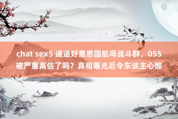 chat sex5 逼退好意思国航母战斗群，055被严重高估了吗？真相曝光后令东谈主心酸