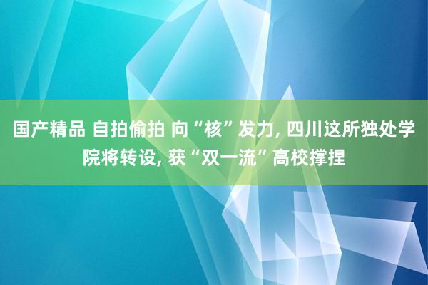 国产精品 自拍偷拍 向“核”发力， 四川这所独处学院将转设， 获“双一流”高校撑捏