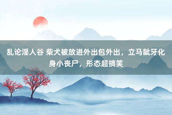 乱论淫人谷 柴犬被放进外出包外出，立马龇牙化身小丧尸，形态超搞笑