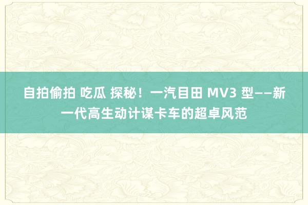 自拍偷拍 吃瓜 探秘！一汽目田 MV3 型——新一代高生动计谋卡车的超卓风范