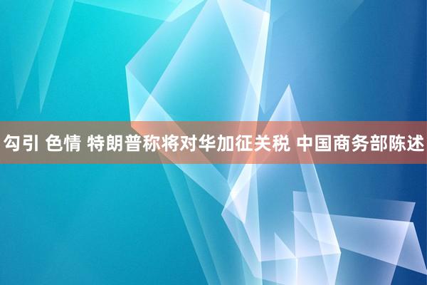 勾引 色情 特朗普称将对华加征关税 中国商务部陈述