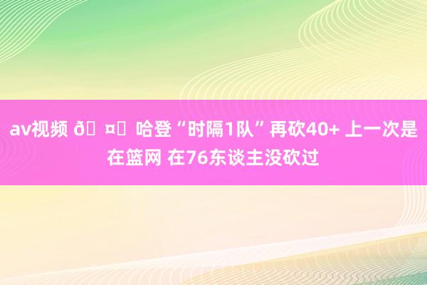 av视频 🤓哈登“时隔1队”再砍40+ 上一次是在篮网 在76东谈主没砍过