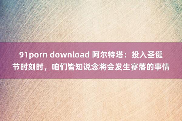 91porn download 阿尔特塔：投入圣诞节时刻时，咱们皆知说念将会发生寥落的事情