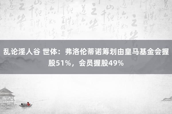 乱论淫人谷 世体：弗洛伦蒂诺筹划由皇马基金会握股51%，会员握股49%