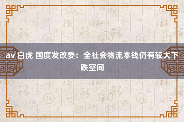 av 白虎 国度发改委：全社会物流本钱仍有较大下跌空间