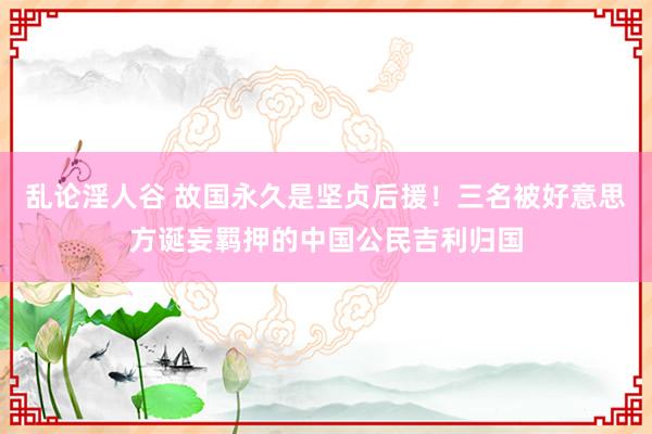 乱论淫人谷 故国永久是坚贞后援！三名被好意思方诞妄羁押的中国公民吉利归国