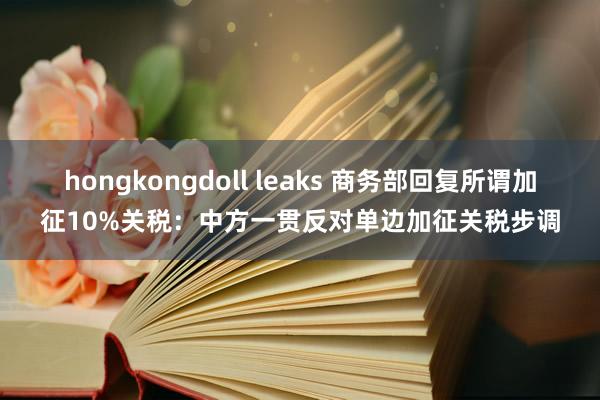 hongkongdoll leaks 商务部回复所谓加征10%关税：中方一贯反对单边加征关税步调