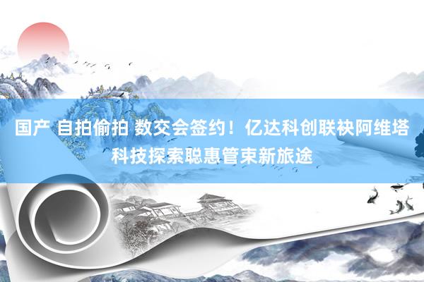 国产 自拍偷拍 数交会签约！亿达科创联袂阿维塔科技探索聪惠管束新旅途