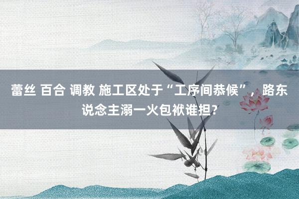 蕾丝 百合 调教 施工区处于“工序间恭候”，路东说念主溺一火包袱谁担？