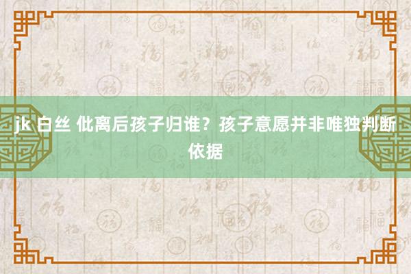 jk 白丝 仳离后孩子归谁？孩子意愿并非唯独判断依据