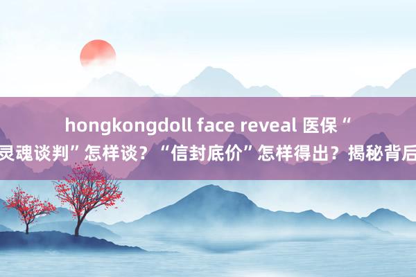 hongkongdoll face reveal 医保“灵魂谈判”怎样谈？“信封底价”怎样得出？揭秘背后