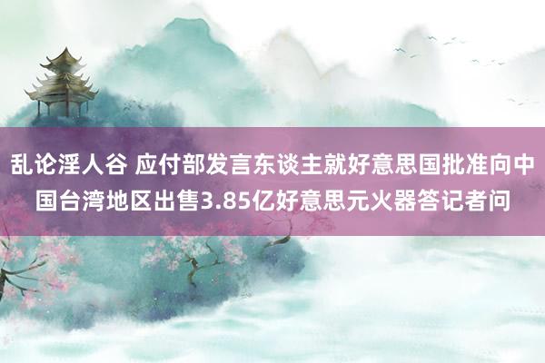 乱论淫人谷 应付部发言东谈主就好意思国批准向中国台湾地区出售3.85亿好意思元火器答记者问