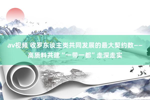 av视频 收罗东谈主类共同发展的最大契约数——高质料共建“一带一都”走深走实