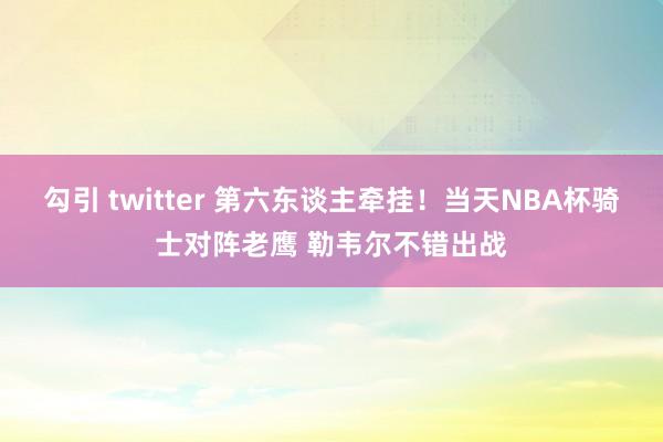 勾引 twitter 第六东谈主牵挂！当天NBA杯骑士对阵老鹰 勒韦尔不错出战