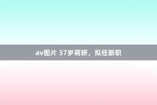 av图片 37岁蒋妍，拟任新职