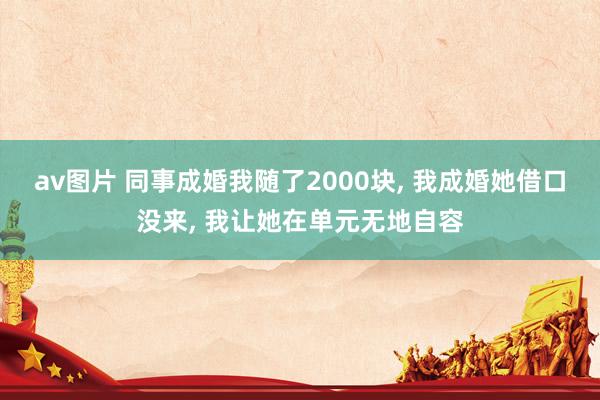 av图片 同事成婚我随了2000块， 我成婚她借口没来， 我让她在单元无地自容