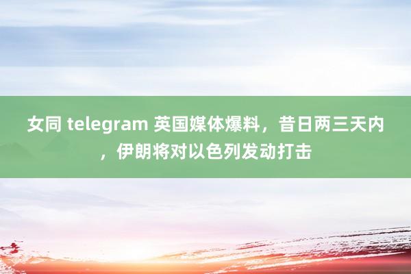 女同 telegram 英国媒体爆料，昔日两三天内，伊朗将对以色列发动打击