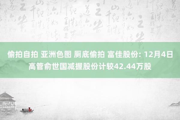 偷拍自拍 亚洲色图 厕底偷拍 富佳股份: 12月4日高管俞世国减握股份计较42.44万股