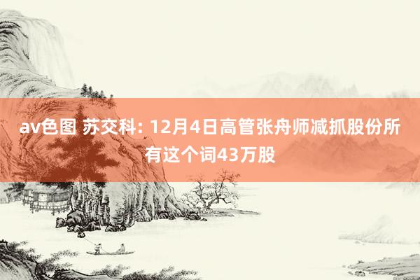 av色图 苏交科: 12月4日高管张舟师减抓股份所有这个词43万股