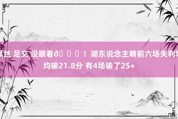 黑丝 足交 没眼看🙄！湖东说念主畴前六场失利场均输21.8分 有4场输了25+