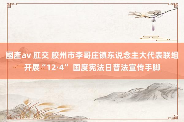 國產av 肛交 胶州市李哥庄镇东说念主大代表联组开展“12·4” 国度宪法日普法宣传手脚