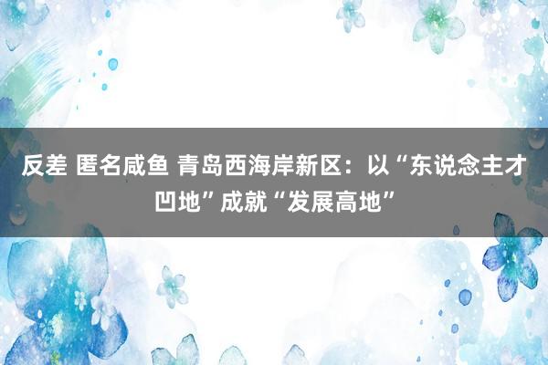 反差 匿名咸鱼 青岛西海岸新区：以“东说念主才凹地”成就“发展高地”