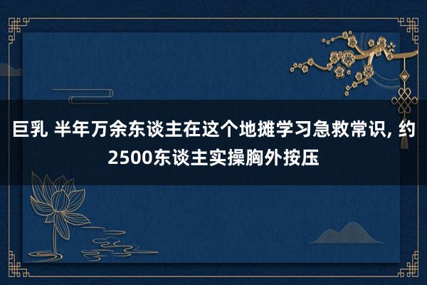 巨乳 半年万余东谈主在这个地摊学习急救常识， 约2500东谈主实操胸外按压