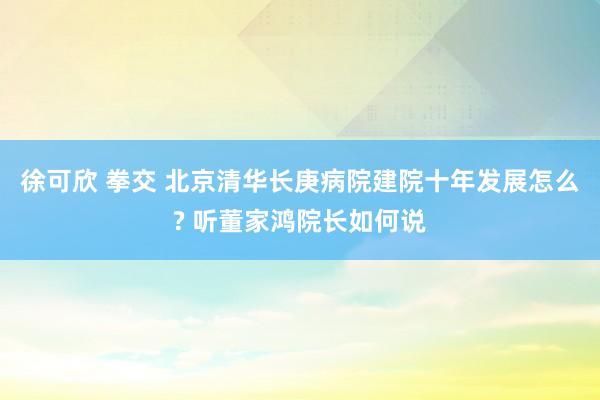 徐可欣 拳交 北京清华长庚病院建院十年发展怎么? 听董家鸿院长如何说