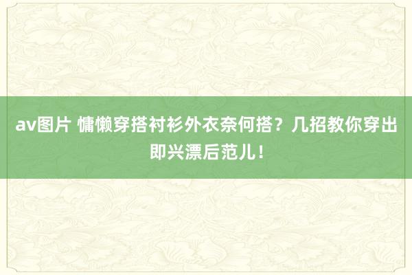 av图片 慵懒穿搭衬衫外衣奈何搭？几招教你穿出即兴漂后范儿！