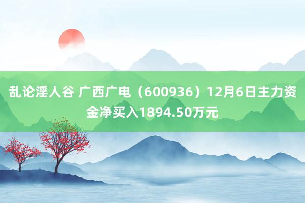 乱论淫人谷 广西广电（600936）12月6日主力资金净买入1894.50万元