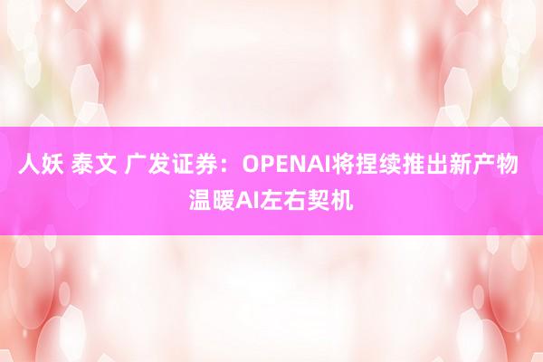 人妖 泰文 广发证券：OPENAI将捏续推出新产物 温暖AI左右契机