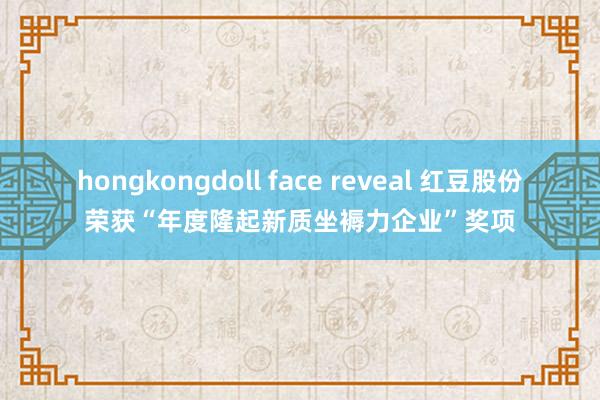 hongkongdoll face reveal 红豆股份荣获“年度隆起新质坐褥力企业”奖项