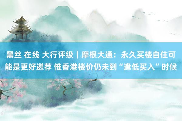 黑丝 在线 大行评级｜摩根大通：永久买楼自住可能是更好遴荐 惟香港楼价仍未到“逢低买入”时候