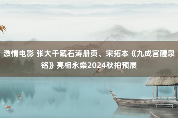 激情电影 张大千藏石涛册页、宋拓本《九成宫醴泉铭》亮相永樂2024秋拍预展