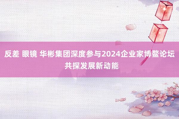 反差 眼镜 华彬集团深度参与2024企业家博鳌论坛  共探发展新动能