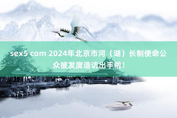 sex5 com 2024年北京市河（湖）长制使命公众披发度造访出手啦！