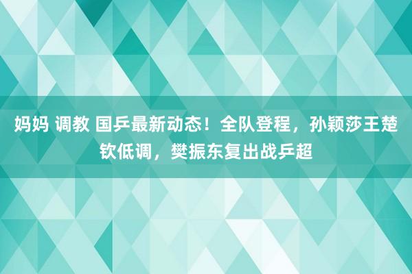 妈妈 调教 国乒最新动态！全队登程，孙颖莎王楚钦低调，樊振东复出战乒超