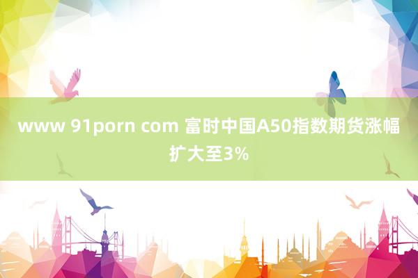 www 91porn com 富时中国A50指数期货涨幅扩大至3%