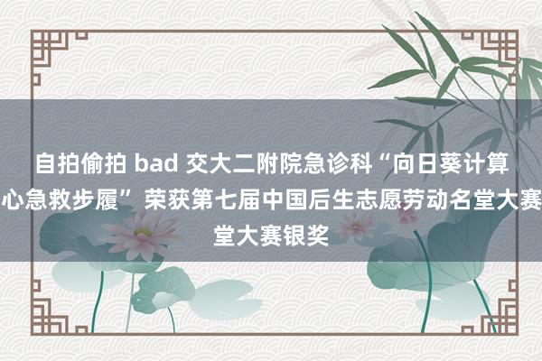 自拍偷拍 bad 交大二附院急诊科“向日葵计算之护心急救步履” 荣获第七届中国后生志愿劳动名堂大赛银奖