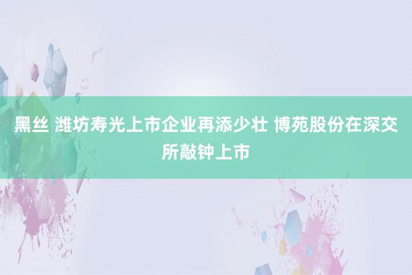 黑丝 潍坊寿光上市企业再添少壮 博苑股份在深交所敲钟上市