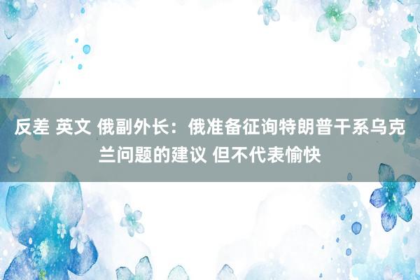 反差 英文 俄副外长：俄准备征询特朗普干系乌克兰问题的建议 但不代表愉快