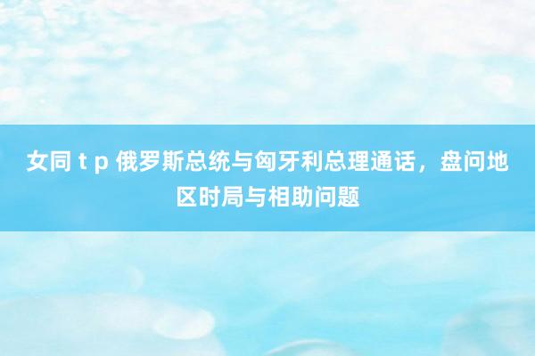 女同 t p 俄罗斯总统与匈牙利总理通话，盘问地区时局与相助问题