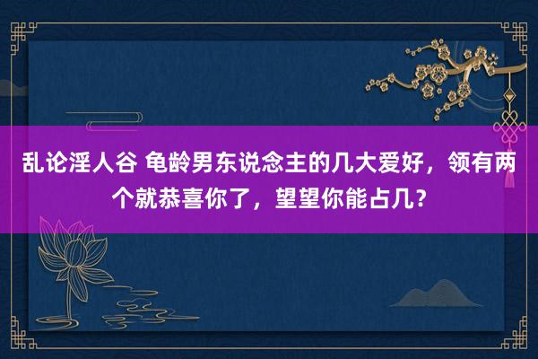 乱论淫人谷 龟龄男东说念主的几大爱好，领有两个就恭喜你了，望望你能占几？