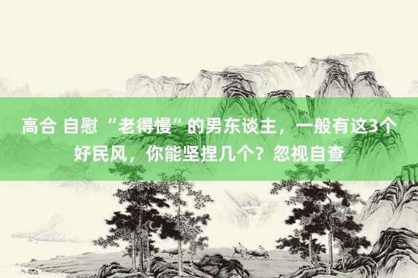 高合 自慰 “老得慢”的男东谈主，一般有这3个好民风，你能坚捏几个？忽视自查