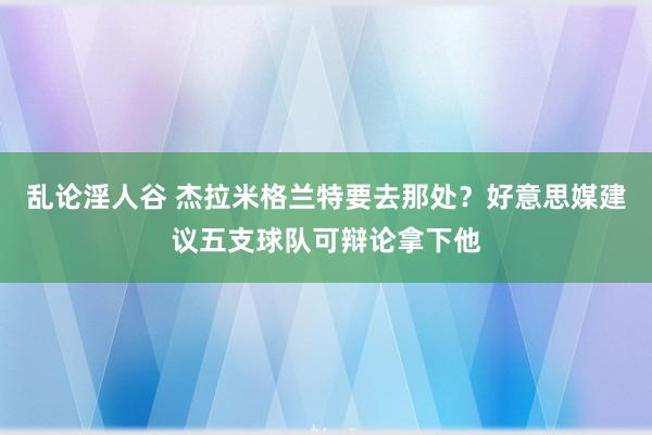 乱论淫人谷 杰拉米格兰特要去那处？好意思媒建议五支球队可辩论拿下他