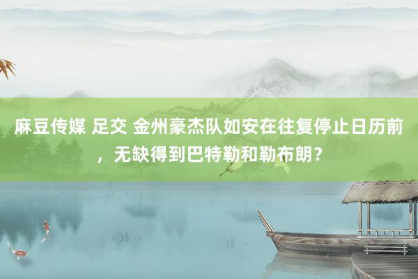 麻豆传媒 足交 金州豪杰队如安在往复停止日历前，无缺得到巴特勒和勒布朗？