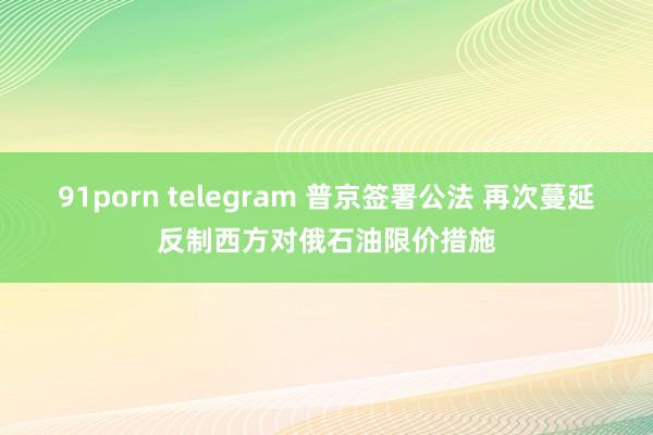 91porn telegram 普京签署公法 再次蔓延反制西方对俄石油限价措施